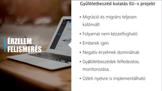 ÉRZELEM
FELISMERÉS
Gyűlöletbeszéd kutatás EU-s projekt
• Migráció és migráns teljesen
különvált
• Folyamat nem kézzelfogható
• Emberek igen
• Negatív érzelmek dominálnak
• Gyűlöletbeszédek felfedezése,
monitorozása,
• Üzleti nyelvre is implementálható
 