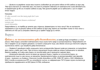 - - - - Дължина на редовете: много мейл клиенти позволяват да напишете повече от 80 символа на един ред.
Това крие опасност от текстови хаос, тъй като в интернет повечето от електронните писма автоматично
се форматират до 80 или по-малко символа на ред. Така дългите редове ще са прекъснати и ще се следят
много трудно.

Например:
It’s often occurred to me that many people don’t seem
to under-
stand the clear distinction between correlational
variance and
causal relationships.
Представете си, че трябва да четете цели страници, форматирани по този начин? Ако не настроите
програмата си да не допуска повече от 80 символа на един ред, хората ще получават писма по този начин и
повечето от тях ще ги изтриват, вместо да си правят труда да ги четат.

Вируси
Факт е, че технологията дава възможности, но може да бъде употребена и с лоша
умисъл. Някои вируси използват електронната поща изцяло като среда за разпространение. Предпазването от
тях е предмет на цял отделен документ, но когато изпращате поща, има няколко начина да спестите чуждите
притеснения, както и да направите добро впечатление.
 - - - - Укажете в заглавието какво изпращате: като алтернативен вариант може да споменете, че прикачвате
файл, както и какво има в него. Така по-късно получателят винаги може да открие съобщението по заглавие.
Имайте предвид, че в някои мейл вируси се посочва какво има в прикачения (заразен) файл.
 - - - - Изпращайте файлове, които не могат да пренасят вируси: подобно на истинските вируси, за
електронните също си има начини на пренасяне. Компютърните вируси се разпространяват чрез файлове
(в мейл - прикачени или вложени). Опасните типове обикновено са EXE, COM, PIF, както и DOC. Избягвайте
DOC в ползва на аналогичния RTF или използвайте чистия, но неформатиран TXT. В краен случай опитайте да
прехвърлите съдържанието на DOC файла в HTML съобщение.

                                                                                                            13
 