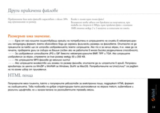 Други прикачени файлове
Прикачените към мейл файлове нарастват с около 30%   Kолко е голям един голям файл?
над оригиналния си размер.                           Всъщност това зависи от връзката на получателя, при
                                                     такава със скорост 6 Mbps, един прикачен файл с големина
                                                     3МВ отнема между 2 и 3 минути за изтегляне по имейл


Размерът има значение.
 - - - - Една от най-лошите съществуващи грешки на потребители е изпращането на снимки в некомпресиран
или неподходящ формат, което обикновено води до огромни физически размери на файловете. Опитайте се да
прецените за какво ще се използва изображението, което изпращате. Ако то е за нечий екран, т.е. няма да се
печата, проверете дали се събира на Вашия (освен ако не работите в много висока разделителна способност).
 - - - - За изображения използвайте JPG и GIF вместо некомпресираните BMP, TIFF и TGA. Ако изпращате
изображения за екран, стремете се към размер между 50 и 200 КВ.
 - - - - Не изпращайте MP3 файлове до мейлинг листи!
 - - - - Ако изпращате множество или големи по размер файлове, опитайте да ги изпратите в архив. Популярни
архиватори за целта са WinZIP и WinRAR за Windows, Stuffit за MacOS. Потребителите на Unix/Linux/* се радват
на по-голям избор от приложения.

HTML поща
Популярните мейл клиенти, както и популярните уебсайтове за електронна поща, поддържат HTML формат
на съобщенията. Това позволява по-добре структуриран като разположение на екрана текст, оцветяване и
различни шрифтове, но и залага капана на разноцветните тромави мейли.




                                                                                                                14
 