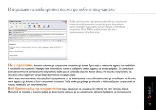 Изпращане на електронно писмо до повече получатели

                                                   Всеки мейл клиент (програма) позволява да изпратите
                                                   копие на електронното писмо до други получатели,
                                                   като техният мейл адрес остане скрит за основния
                                                   получател (Bcc). Това е добра опция, ако то е
                                                   предназначено за повече хора.




Не е приятно, когато искате да изпратите писмото до голям брой хора и техните адреси се появяват
в началото на писмото. Нерядко сме получавали писмо с изброени имейл адреси на много редове. За запазване
анонимността на останалите получатели може да се използва скрито копие (Bcc:). Не всички получатели са
съгласни мейл адресът им да бъде достояние на други хора.
Някои хора несъзнателно настройват програмите си за електронна поща автоматично да отговарят на всички
мейл адреси, до които е било изпратено писмото. Това може да доведе до масово и лавинообразно изпращане на
писма, нежелани от получателите.
Във времената на индигото от един оригинал са излизали не повече от пет четими копия.
Мислете за тогава и знайте добре до кого бихте желали да ги изпратите. Ценете времето на останалите.



                                                                                                             25
 