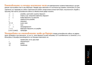 Емотиконите са почти неизменна част от електронната писмена комуникация и до ден
днешен причислявани към т.нар ASCII-арт. Нерядко един емотикон е в състояние да промени значението на цяло
изречение или параграф от текст. Емотиконите биват изключително много като брой, националност, видове и
произход. Най-често използваните обаче са няколко много добре познати:
     :-)     :)         усмивка, щастливо лице/къс вариант
     :-(     :(         тъжно лице, неприятен факт/къс вариант
     :]      :[         кибер варианти на горните
     :>                 саркастична усмивка
     ;)                 намигане
     :-D :D             силен смях
     :’-(     :’        плач
     :|      :-|        неопределеност
     :* и :{}           маркират варианти на целувка
     [] или (((име)))   прегръдка

Употребата на емотиконите може да варира според установените навици на дадена
група. Възможно е да срещнете _o/ или o_ като вдигане на ръка например, o/ в съответното си значение, и т.н.
Използвани в България разновидности на популярни емотикони са:
     ~                  променливо, so-so, долу-горе
     :/                 неприятност
     >[:]               робот
     >[]                телевизор




                                                                                                                 28
 