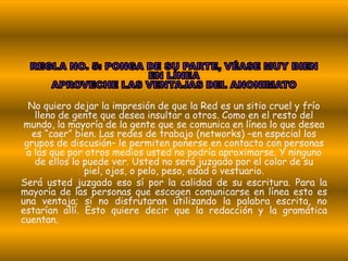 No quiero dejar la impresión de que la Red es un sitio cruel y frío
    lleno de gente que desea insultar a otros. Como en el resto del
 mundo, la mayoría de la gente que se comunica en línea lo que desea
   es “caer” bien. Las redes de trabajo (networks) –en especial los
 grupos de discusión– le permiten ponerse en contacto con personas
 a las que por otros medios usted no podría aproximarse. Y ninguno
    de ellos lo puede ver. Usted no será juzgado por el color de su
                piel, ojos, o pelo, peso, edad o vestuario.
Será usted juzgado eso sí por la calidad de su escritura. Para la
mayoría de las personas que escogen comunicarse en línea esto es
una ventaja; si no disfrutaran utilizando la palabra escrita, no
estarían allí. Esto quiere decir que la redacción y la gramática
cuentan.
 