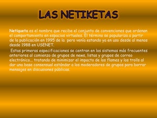 Netiqueta es el nombre que recibe el conjunto de convenciones que ordenan
el comportamiento en espacios virtuales. El término se populariza a partir
de la publicación en 1995 de la pero venía estando ya en uso desde al menos
desde 1988 en USENET.
 Estas primeras especificaciones se centran en los sistemas más frecuentes
anteriores al comienzo de grupos de news, listas y grupos de correo
electrónico... tratando de minimizar el impacto de los flames y los trolls al
dar una base consensual estándar a los moderadores de grupos para borrar
mensajes en discusiones públicas.
 