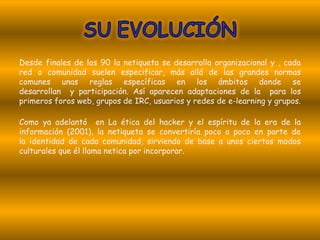Desde finales de los 90 la netiqueta se desarrolla organizacional y , cada
red o comunidad suelen especificar, más allá de las grandes normas
comunes unas reglas específicas en los ámbitos donde se
desarrollan y participación. Así aparecen adaptaciones de la para los
primeros foros web, grupos de IRC, usuarios y redes de e-learning y grupos.

Como ya adelantó en La ética del hacker y el espíritu de la era de la
información (2001), la netiqueta se convertiría poco a poco en parte de
la identidad de cada comunidad, sirviendo de base a unos ciertos modos
culturales que él llama netica por incorporar.
 