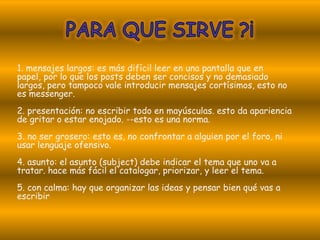 1. mensajes largos: es más difícil leer en una pantalla que en
papel, por lo que los posts deben ser concisos y no demasiado
largos, pero tampoco vale introducir mensajes cortísimos, esto no
es messenger.
2. presentación: no escribir todo en mayúsculas. esto da apariencia
de gritar o estar enojado. --esto es una norma.
3. no ser grosero: esto es, no confrontar a alguien por el foro, ni
usar lenguaje ofensivo.
4. asunto: el asunto (subject) debe indicar el tema que uno va a
tratar. hace más fácil el catalogar, priorizar, y leer el tema.
5. con calma: hay que organizar las ideas y pensar bien qué vas a
escribir
 