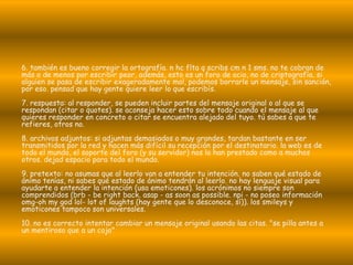 6. también es bueno corregir la ortografía. n hc flta q scribs cm n 1 sms. no te cobran de
más o de menos por escribir peor, además, esto es un foro de ocio, no de criptografía. si
alguien se pasa de escribir exageradamente mal, podemos borrarle un mensaje, sin sanción,
por eso. pensad que hay gente quiere leer lo que escribís.
7. respuesta: al responder, se pueden incluir partes del mensaje original o al que se
respondan (citar o quotes). se aconseja hacer esto sobre todo cuando el mensaje al que
quieres responder en concreto o citar se encuentra alejado del tuyo. tú sabes a que te
refieres, otros no.
8. archivos adjuntos: si adjuntas demasiados o muy grandes, tardan bastante en ser
transmitidos por la red y hacen más difícil su recepción por el destinatario. la web es de
todo el mundo, el soporte del foro (y su servidor) nos lo han prestado como a muchos
otros. dejad espacio para todo el mundo.
9. pretexto: no asumas que al leerlo van a entender tu intención. no saben qué estado de
ánimo tenías, ni sabes qué estado de ánimo tendrán al leerlo. no hay lenguaje visual para
ayudarte a entender la intención (usa emoticones). los acrónimos no siempre son
comprendidos (brb - be right back. asap - as soon as possible. npi - no poseo información
omg-oh my god lol- lot of laughts (hay gente que lo desconoce, sí)). los smileys y
emoticones tampoco son universales.
10. no es correcto intentar cambiar un mensaje original usando las citas. "se pilla antes a
un mentiroso que a un cojo"
 