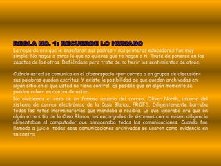 La regla de oro que le enseñaron sus padres y sus primeros educadores fue muy
simple: No hagas a otros lo que no quieras que te hagan a ti. Trate de ponerse en los
zapatos de los otros. Defiéndase pero trate de no herir los sentimientos de otros.

Cuándo usted se comunica en el ciberespacio –por correo o en grupos de discusión–
sus palabras quedan escritas. Y existe la posibilidad de que queden archivadas en
algún sitio en el que usted no tiene control. Es posible que en algún momento se
puedan volver en contra de usted.
No olvidemos el caso de un famoso usuario del correo, Oliver North, usuario del
sistema de correo electrónico de la Casa Blanca, PROFS. Diligentemente borraba
todas las notas incriminatorias que mandaba o recibía. Lo que ignoraba era que en
algún otro sitio de la Casa Blanca, los encargados de sistemas con la misma diligencia
alimentaban el computador que almacenaba todas las comunicaciones. Cuando fue
llamado a juicio, todas esas comunicaciones archivadas se usaron como evidencia en
su contra.
 