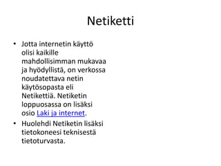 Netiketti Jotta internetin käyttö olisi kaikille mahdollisimman mukavaa ja hyödyllistä, on verkossa noudatettava netin käytösopasta eli Netikettiä. Netiketin loppuosassa on lisäksi osio Laki ja internet.  Huolehdi Netiketin lisäksi tietokoneesi teknisestä tietoturvasta. 