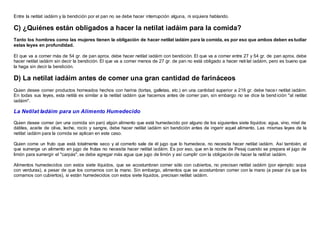Entre la netilat iadáim y la bendición por el pan no se debe hacer interrupción alguna, ni siquiera hablando.
C) ¿Quiénes están obligados a hacer la netilat iadáim para la comida?
Tanto los hombres como las mujeres tienen la obligación de hacer netilat iadáim para la comida, es por eso que ambos deben es tudiar
estas leyes en profundidad.
El que va a comer más de 54 gr. de pan aprox. debe hacer netilat iadáim con bendición. El que va a comer entre 27 y 54 gr. de pan aprox. debe
hacer netilat iadáim sin decir la bendición. El que va a comer menos de 27 gr. de pan no está obligado a hacer neti lat iadáim, pero es bueno que
la haga sin decir la bendición.
D) La netilat iadáim antes de comer una gran cantidad de farináceos
Quien desee comer productos horneados hechos con harina (tortas, galletas, etc.) en una cantidad superior a 216 gr. debe hacer netilat iadáim.
En todas sus leyes, esta netilá es similar a la netilat iadáim que hacemos antes de comer pan, sin embargo no se dice la bend ición "al netilat
iadáim".
La Netilat Iadáim para un Alimento Humedecido
Quien desee comer (en una comida sin pan) algún alimento que está humedecido por alguno de los siguientes siete líquidos: agua, vino, miel de
dátiles, aceite de oliva, leche, rocío y sangre, debe hacer netilat iadáim sin bendición antes de ingerir aquel alimento. Las mismas leyes de la
netilat iadáim para la comida se aplican en este caso.
Quien come un fruto que está totalmente seco y al comerlo sale de él jugo que lo humedece, no necesita hacer netilat iadáim. Así también, el
que sumerge un alimento en jugo de frutas no necesita hacer netilat iadáim. Es por eso, que en la noche de Pesaj cuando se prepara el jugo de
limón para sumergir el "carpás", se debe agregar más agua que jugo de limón y así cumplir con la obligación de hacer la netilat iadáim.
Alimentos humedecidos con estos siete líquidos, que se acostumbran comer sólo con cubiertos, no precisan netilat iadáim (por ejemplo: sopa
con verduras), a pesar de que los comamos con la mano. Sin embargo, alimentos que se acostumbran comer con la mano (a pesar de que los
comamos con cubiertos), si están humedecidos con estos siete líquidos, precisan netilat iadáim.
 