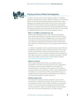 Talent Report: What Workers Want in 2012 | Executive Summary




Putting the Data to Work: For Employers
In order to satisfy, attract, and engage top talent,4 employers
would be well advised to place a greater emphasis on connecting
jobs to social and environmental impact. In good news, many
employers are already taking steps to do this at a macro level,
with 95% of Fortune 250 companies publishing sustainability
reports5 and nonproﬁts like Teach for America actively recruiting
on college campuses (and becoming the #1 choice for thousands
of undergrads). But there is more that employers can do:

 MAKE IT THE DNA OF EVERYONE’S DAY JOB
 While most employees want to feel a direct link between
 their day job and making a social and environmental impact,
 that can be hard to do when bogged down in the daily grind
 of emails and meetings. Executives must clearly deﬁne and
 articulate their organization’s broader mission and priorities
 ﬁrst, and then connect the dots to every department and level
 of staff.

 In addition, employees need to understand how their skills can
 be applied to speciﬁc impact-related activities, either as part
 of their job description (such as through product or service
 development), or as an initiative that goes above and beyond
 their daily role (such as starting a volunteer program). Several
 short case studies can be found on Net Impact’s website,
 www.netimpact.org/whatworkerswant.

 RECRUIT FOR IMPACT
 Once impact opportunities have successfully become
 embedded in the DNA of the day job across an organization,
 companies can and should integrate this message into
 recruiting efforts. The majority of students in our study, for
 example, expect their future job to offer impact opportunities.
 Companies or nonproﬁts that offer students direct ways to
 engage with such opportunities through their job will have a
 recruiting advantage over others that can’t.

 WINNING WOMEN OVER
 For employers hoping to attract and retain more women,
 investments in impact jobs will pay off, as women are much
 more likely than men to say making a difference is important
 to them. The corporate sector especially can beneﬁt from
 connecting jobs to impact, as female students are less likely
 than men to prioritize employment at a large company.



© 2012 Net Impact | www.netimpact.org/whatworkerswant            8
 