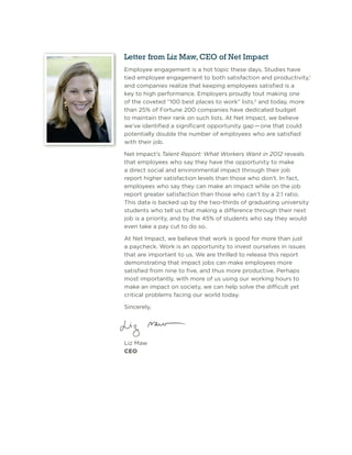 Letter from Liz Maw, CEO of Net Impact
Employee engagement is a hot topic these days. Studies have
tied employee engagement to both satisfaction and productivity,1
and companies realize that keeping employees satisﬁed is a
key to high performance. Employers proudly tout making one
of the coveted “100 best places to work” lists,2 and today, more
than 25% of Fortune 200 companies have dedicated budget
to maintain their rank on such lists. At Net Impact, we believe
we’ve identiﬁed a signiﬁcant opportunity gap — one that could
potentially double the number of employees who are satisﬁed
with their job.

Net Impact’s Talent Report: What Workers Want in 2012 reveals
that employees who say they have the opportunity to make
a direct social and environmental impact through their job
report higher satisfaction levels than those who don’t. In fact,
employees who say they can make an impact while on the job
report greater satisfaction than those who can’t by a 2:1 ratio.
This data is backed up by the two-thirds of graduating university
students who tell us that making a difference through their next
job is a priority, and by the 45% of students who say they would
even take a pay cut to do so.

At Net Impact, we believe that work is good for more than just
a paycheck. Work is an opportunity to invest ourselves in issues
that are important to us. We are thrilled to release this report
demonstrating that impact jobs can make employees more
satisﬁed from nine to ﬁve, and thus more productive. Perhaps
most importantly, with more of us using our working hours to
make an impact on society, we can help solve the difﬁcult yet
critical problems facing our world today.

Sincerely,




Liz Maw
CEO
 