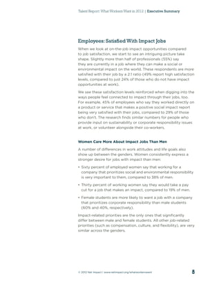 Talent Report: What Workers Want in 2012 | Executive Summary




Employees: Satisfied With Impact Jobs
When we look at on-the-job impact opportunities compared
to job satisfaction, we start to see an intriguing picture take
shape. Slightly more than half of professionals (55%) say
they are currently in a job where they can make a social or
environmental impact on the world. These respondents are more
satisﬁed with their job by a 2:1 ratio (49% report high satisfaction
levels, compared to just 24% of those who do not have impact
opportunities at work).

We see these satisfaction levels reinforced when digging into the
ways people feel connected to impact through their jobs, too.
For example, 45% of employees who say they worked directly on
a product or service that makes a positive social impact report
being very satisﬁed with their jobs, compared to 29% of those
who don’t. The research ﬁnds similar numbers for people who
provide input on sustainability or corporate responsibility issues
at work, or volunteer alongside their co-workers.


Women Care More About Impact Jobs Than Men

A number of differences in work attitudes and life goals also
show up between the genders. Women consistently express a
stronger desire for jobs with impact than men:

• Sixty percent of employed women say that working for a
  company that prioritizes social and environmental responsibility
  is very important to them, compared to 38% of men.

• Thirty percent of working women say they would take a pay
  cut for a job that makes an impact, compared to 19% of men.

• Female students are more likely to want a job with a company
  that prioritizes corporate responsibility than male students
  (60% and 40%, respectively).

Impact-related priorities are the only ones that signiﬁcantly
differ between male and female students. All other job-related
priorities (such as compensation, culture, and ﬂexibility), are very
similar across the genders.




© 2012 Net Impact | www.netimpact.org/whatworkerswant             5
 