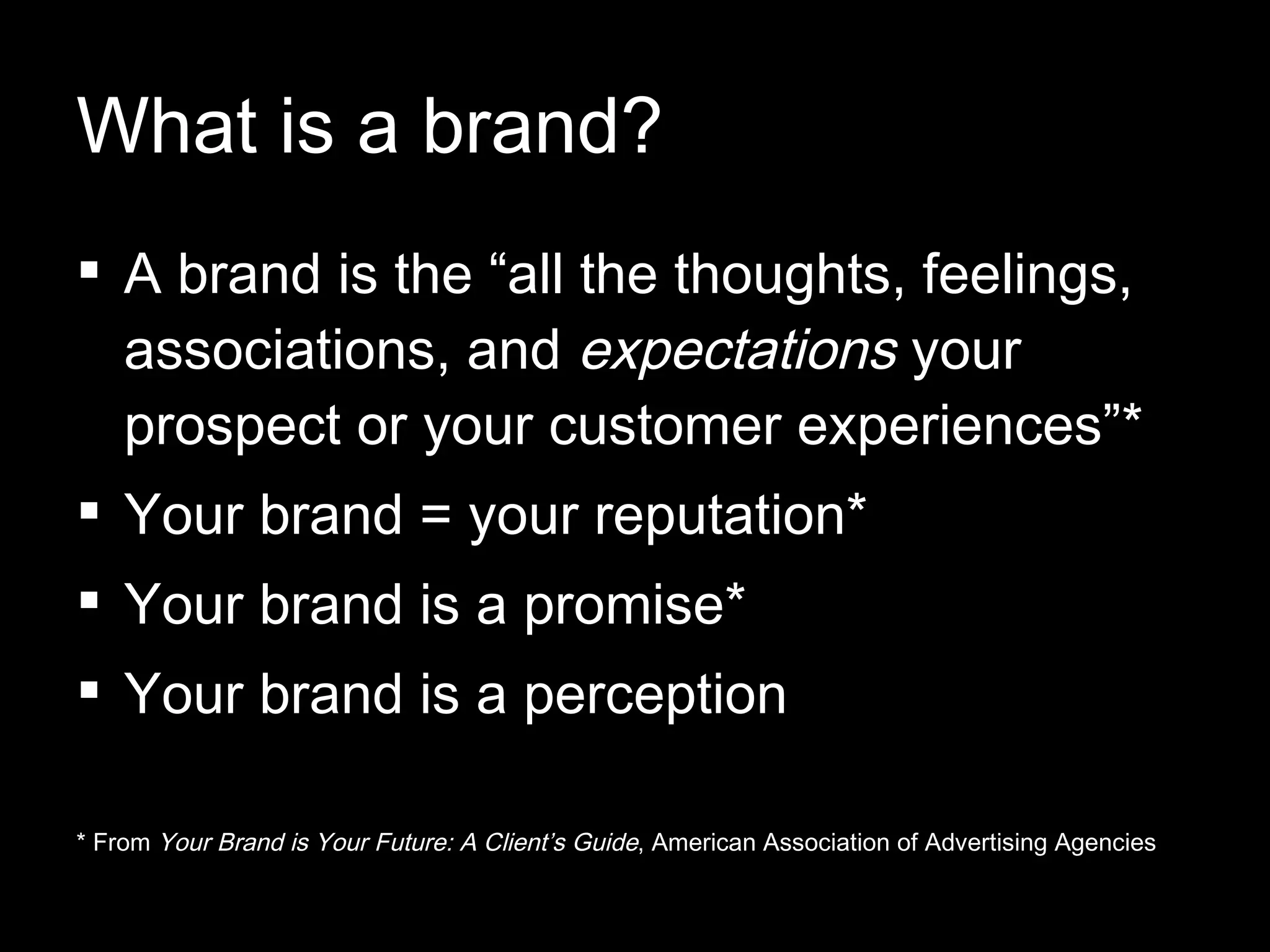 What is a brand? A brand is the “all the thoughts, feelings, associations, and  expectations  your prospect or your customer experiences”* Your brand = your reputation* Your brand is a promise* Your brand is a perception * From  Your Brand is Your Future: A Client’s Guide , American Association of Advertising Agencies 