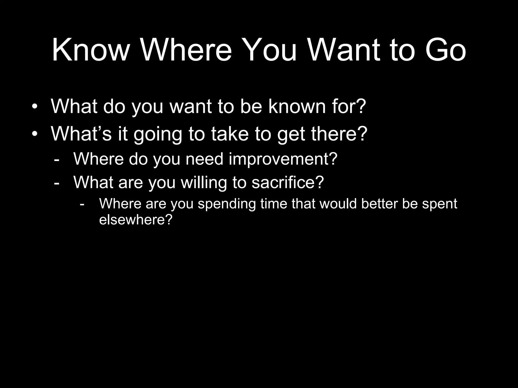 Know Where You Want to Go What do you want to be known for? What’s it going to take to get there? -  Where do you need improvement? What are you willing to sacrifice? Where are you spending time that would better be spent elsewhere? 
