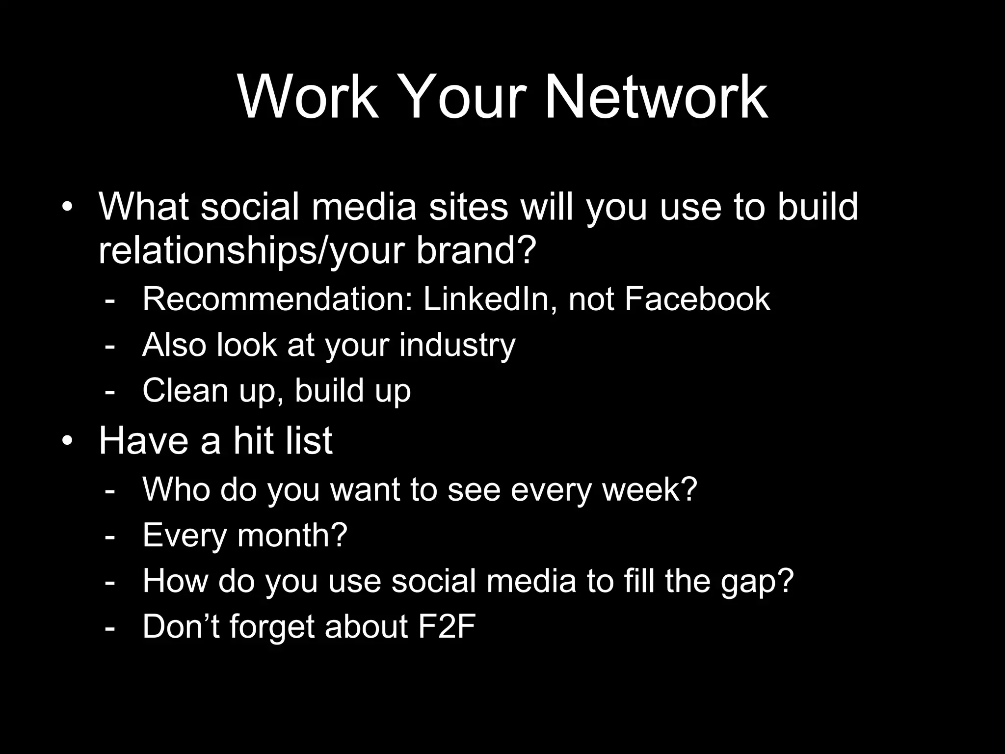 Work Your Network What social media sites will you use to build relationships/your brand? Recommendation: LinkedIn, not Facebook Also look at your industry Clean up, build up Have a hit list Who do you want to see every week? Every month? How do you use social media to fill the gap? Don’t forget about F2F 
