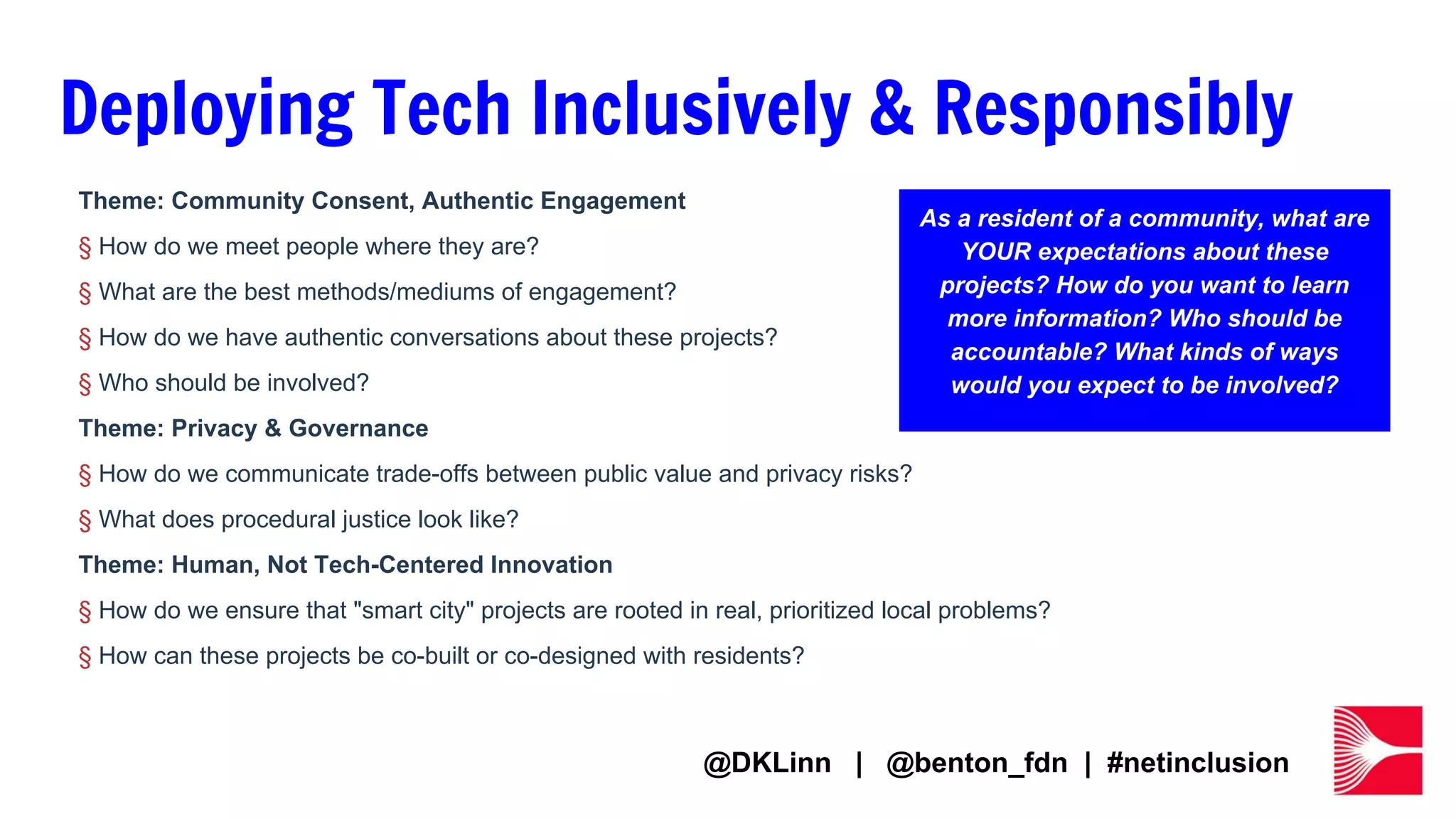Deploying Tech Inclusively & Responsibly
Theme: Community Consent, Authentic Engagement
§ How do we meet people where they are?
§ What are the best methods/mediums of engagement?
§ How do we have authentic conversations about these projects?
§ Who should be involved?
Theme: Privacy & Governance
§ How do we communicate trade-offs between public value and privacy risks?
§ What does procedural justice look like?
Theme: Human, Not Tech-Centered Innovation
§ How do we ensure that "smart city" projects are rooted in real, prioritized local problems?
§ How can these projects be co-built or co-designed with residents?
As a resident of a community, what are
YOUR expectations about these
projects? How do you want to learn
more information? Who should be
accountable? What kinds of ways
would you expect to be involved?
@DKLinn | @benton_fdn | #netinclusion
 
