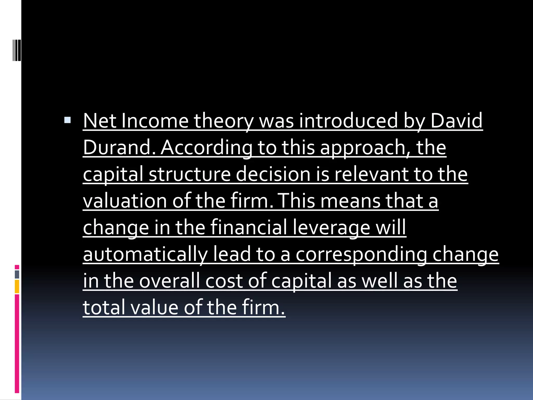  Net Income theory was introduced by David
Durand. According to this approach, the
capital structure decision is relevant to the
valuation of the firm. This means that a
change in the financial leverage will
automatically lead to a corresponding change
in the overall cost of capital as well as the
total value of the firm.