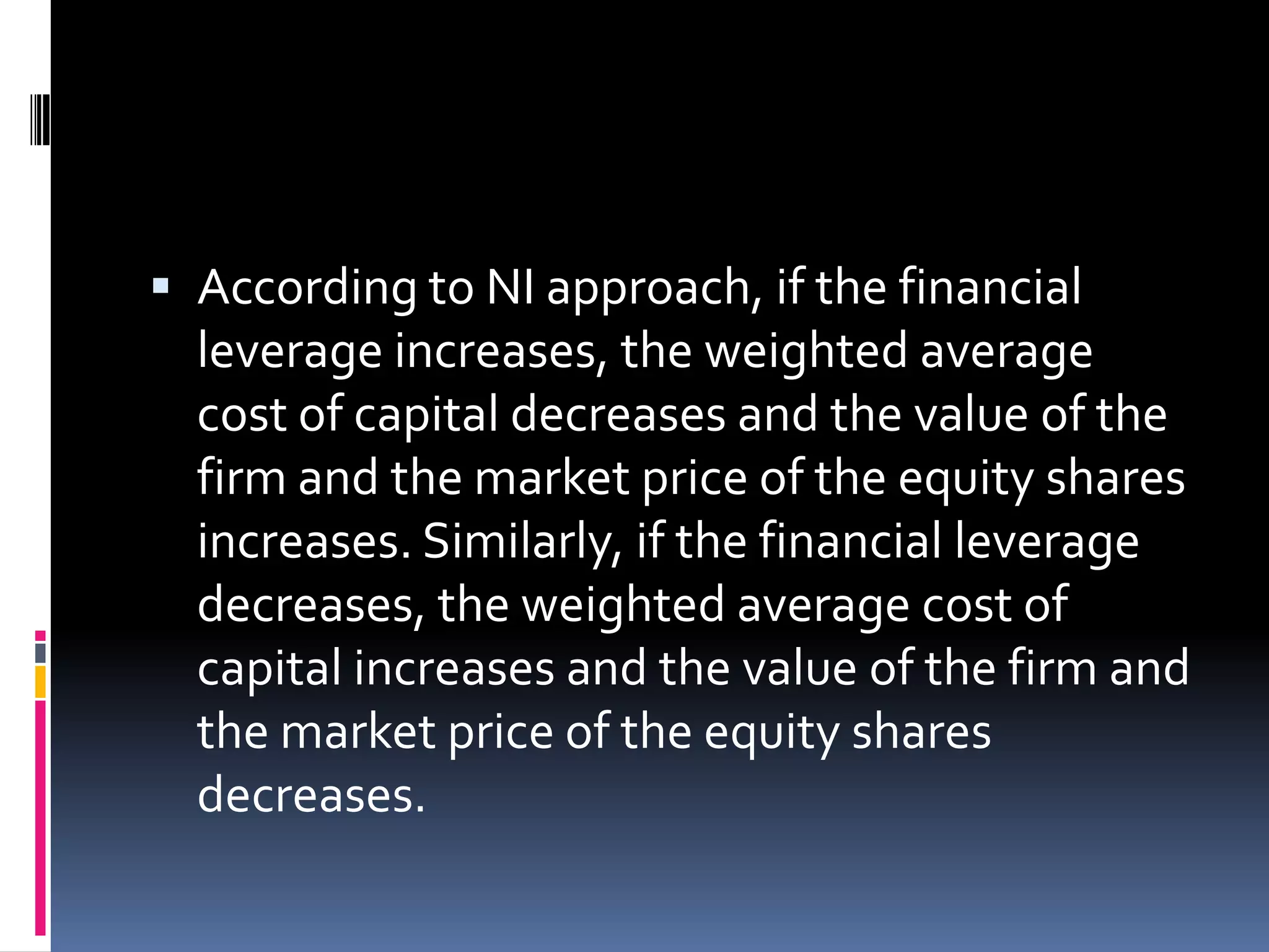  According to NI approach, if the financial
leverage increases, the weighted average
cost of capital decreases and the value of the
firm and the market price of the equity shares
increases. Similarly, if the financial leverage
decreases, the weighted average cost of
capital increases and the value of the firm and
the market price of the equity shares
decreases.