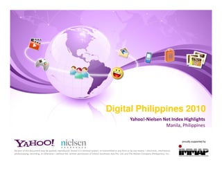 Digital Philippines 2010
                                                                                                               Yahoo!-Nielsen Net Index Highlights
                                                                                                                               Manila, Philippines


                                                                                                                                                         proudly supported by


No part of this document may be quoted, reproduced, stored in a retrieval system, or transmitted in any form or by any means – electronic, mechanical,
photocopying, recording, or otherwise – without the written permission of Yahoo! Southeast Asia Pte. Ltd. and The Nielsen Company (Philippines), Inc..
 