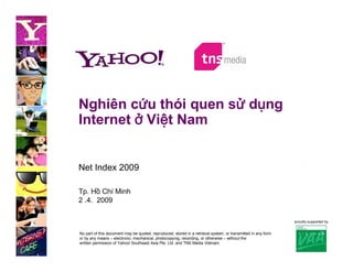 Nghiên cứu thói quen sử dụng
Internet ở Việt Nam


Net Index 2009

Tp. Hồ Chí Minh
2 .4. 2009

                                                                                                               proudly supported by


No part of this document may be quoted, reproduced, stored in a retrieval system, or transmitted in any form
or by any means – electronic, mechanical, photocopying, recording, or otherwise – without the
written permission of Yahoo! Southeast Asia Pte. Ltd. and TNS Media Vietnam.
 
