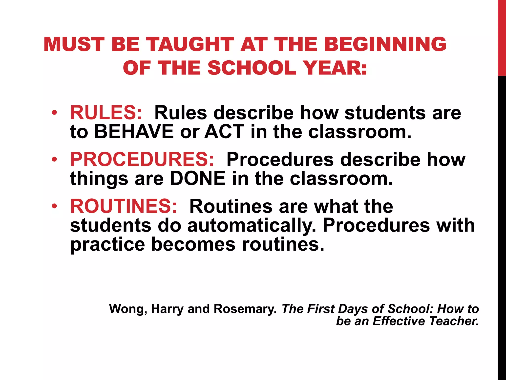 MUST BE TAUGHT AT THE BEGINNING
OF THE SCHOOL YEAR:
• RULES: Rules describe how students are
to BEHAVE or ACT in the classroom.
• PROCEDURES: Procedures describe how
things are DONE in the classroom.
• ROUTINES: Routines are what the
students do automatically. Procedures with
practice becomes routines.
Wong, Harry and Rosemary. The First Days of School: How to
be an Effective Teacher.
 