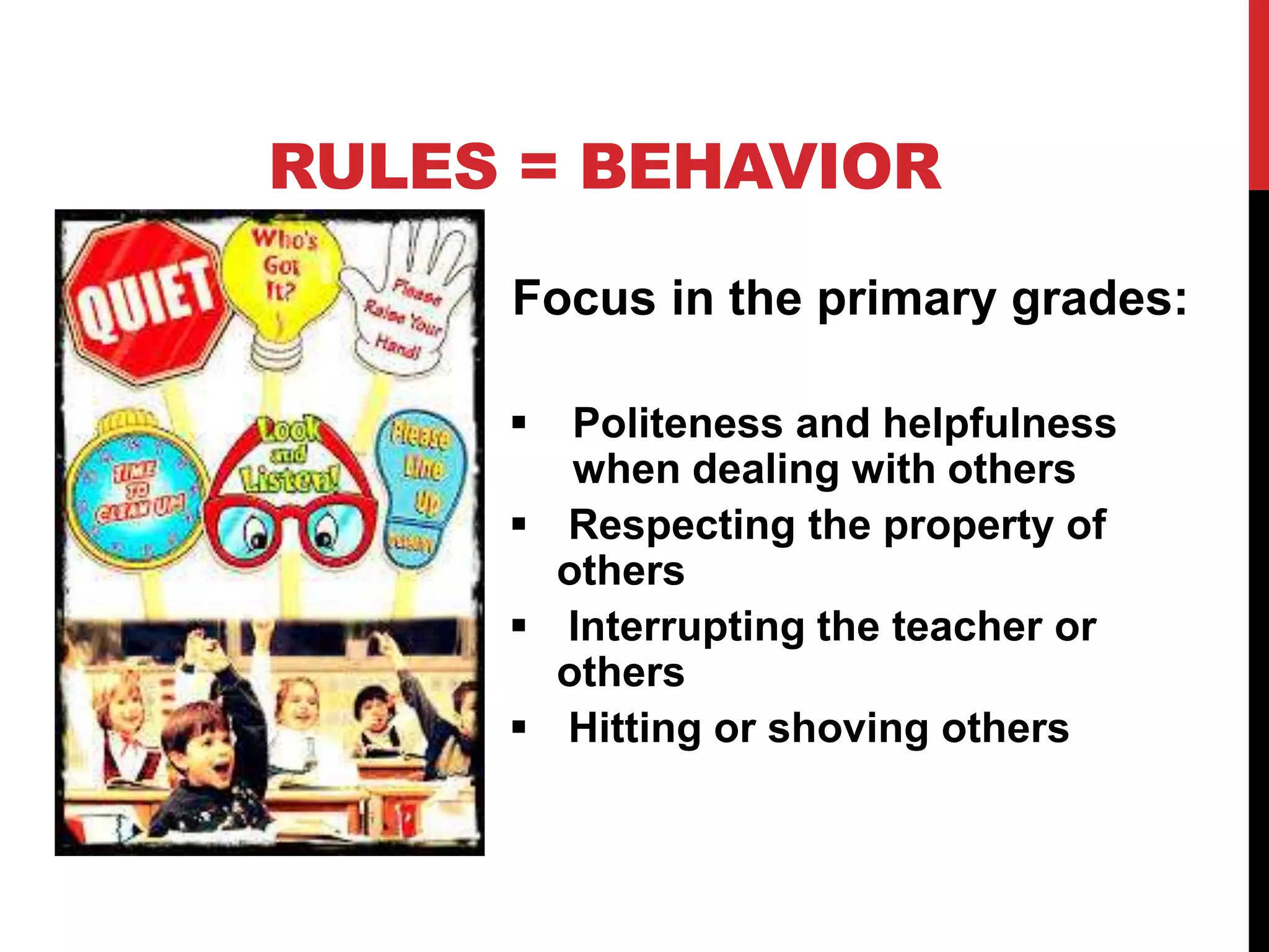 Focus in the primary grades:
 Politeness and helpfulness
when dealing with others
 Respecting the property of
others
 Interrupting the teacher or
others
 Hitting or shoving others
RULES = BEHAVIOR
 