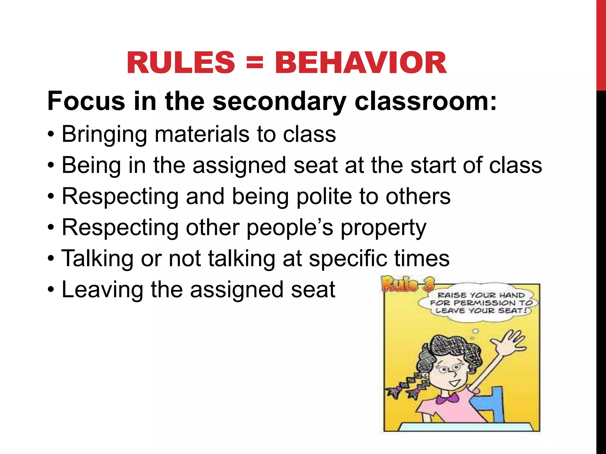 RULES = BEHAVIOR
Focus in the secondary classroom:
• Bringing materials to class
• Being in the assigned seat at the start of class
• Respecting and being polite to others
• Respecting other people’s property
• Talking or not talking at specific times
• Leaving the assigned seat
 