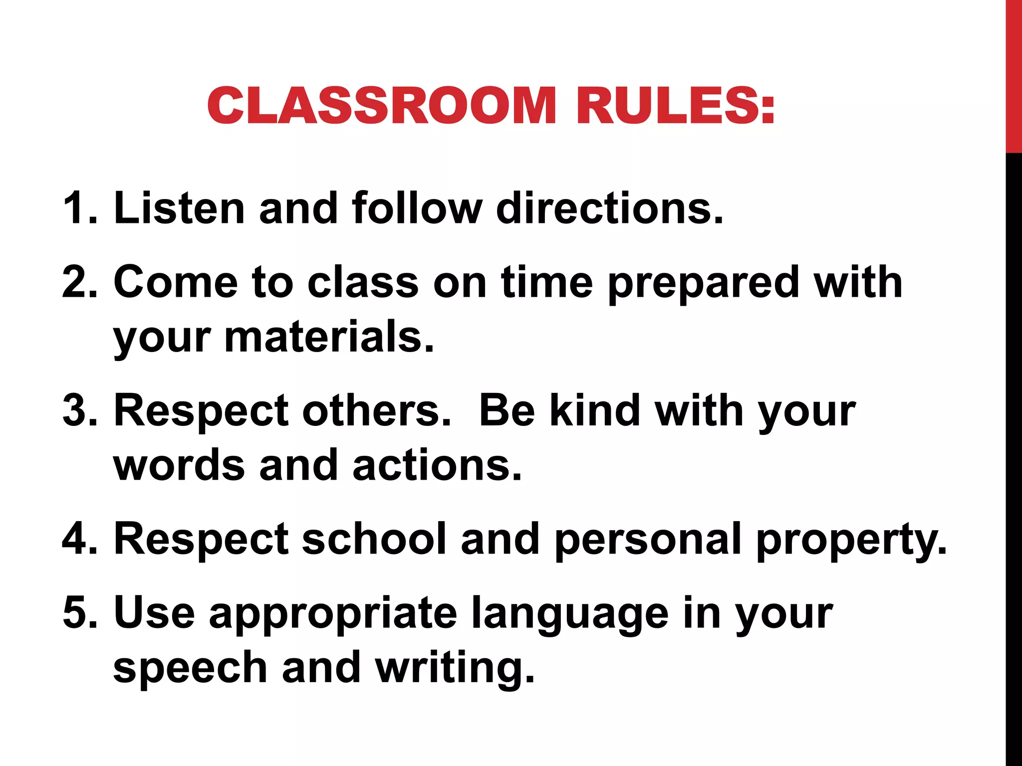 CLASSROOM RULES:
1. Listen and follow directions.
2. Come to class on time prepared with
your materials.
3. Respect others. Be kind with your
words and actions.
4. Respect school and personal property.
5. Use appropriate language in your
speech and writing.
 