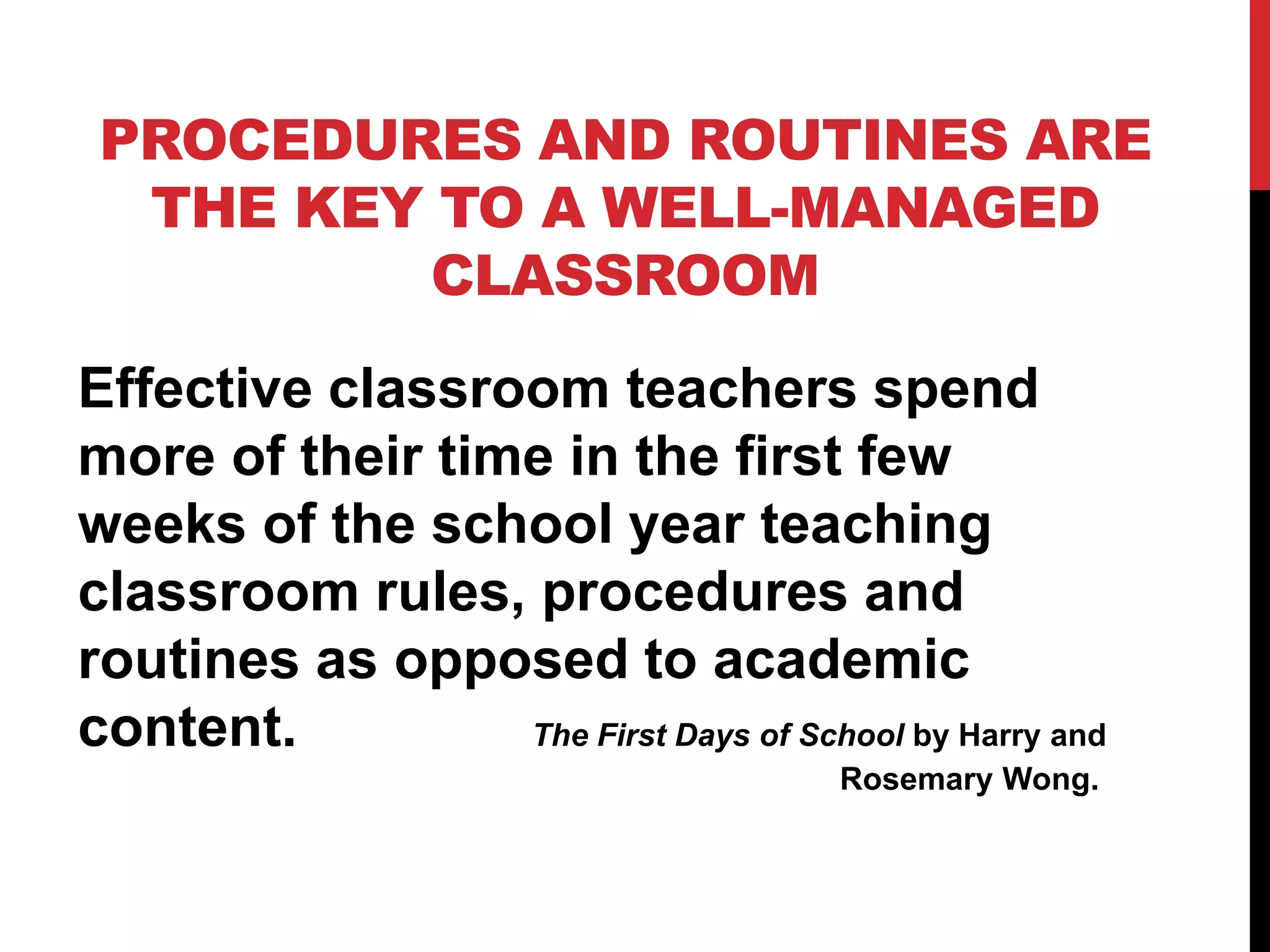 PROCEDURES AND ROUTINES ARE
THE KEY TO A WELL-MANAGED
CLASSROOM
Effective classroom teachers spend
more of their time in the first few
weeks of the school year teaching
classroom rules, procedures and
routines as opposed to academic
content. The First Days of School by Harry and
Rosemary Wong.
 