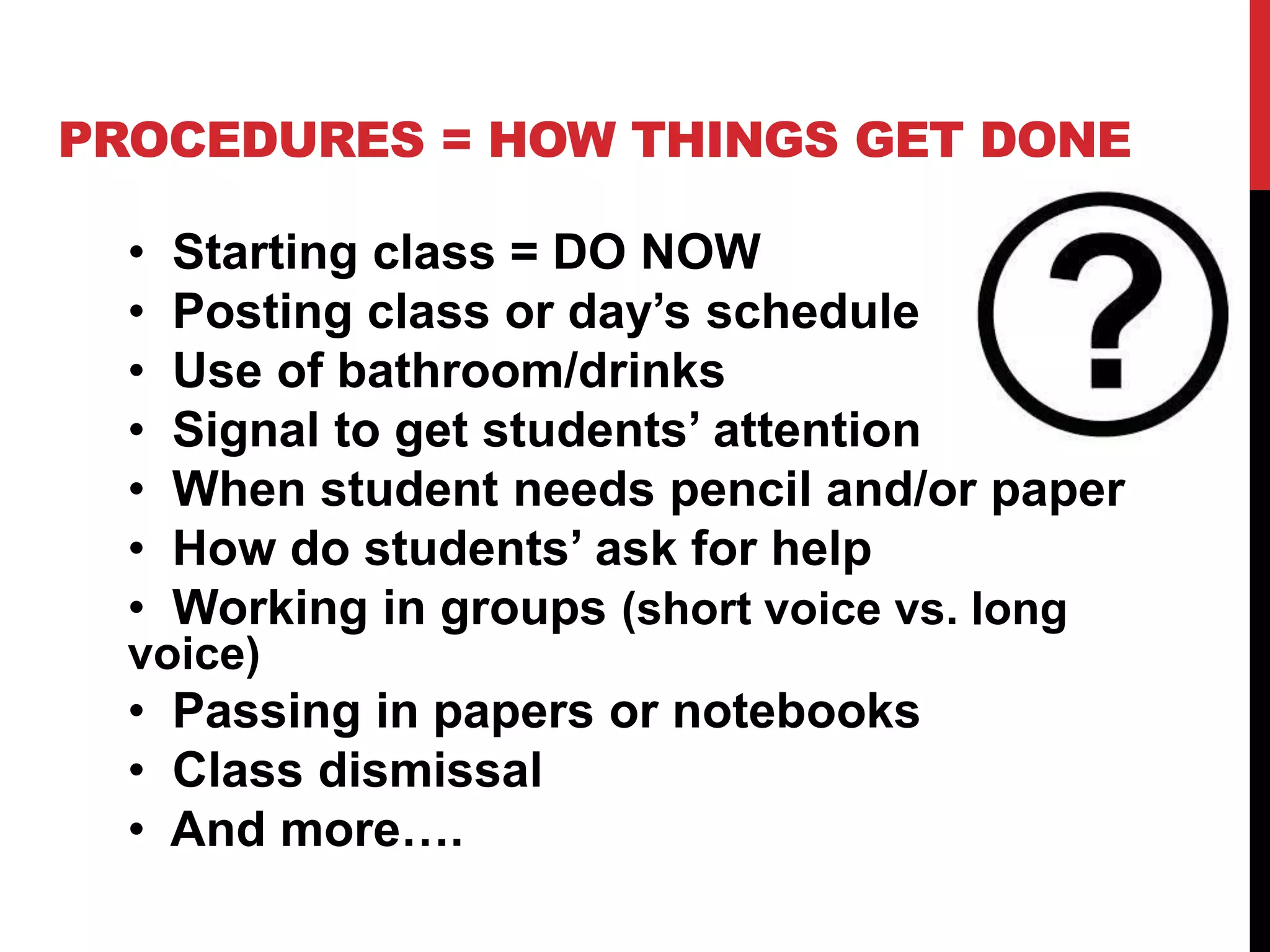 PROCEDURES = HOW THINGS GET DONE
• Starting class = DO NOW
• Posting class or day’s schedule
• Use of bathroom/drinks
• Signal to get students’ attention
• When student needs pencil and/or paper
• How do students’ ask for help
• Working in groups (short voice vs. long
voice)
• Passing in papers or notebooks
• Class dismissal
• And more….
 