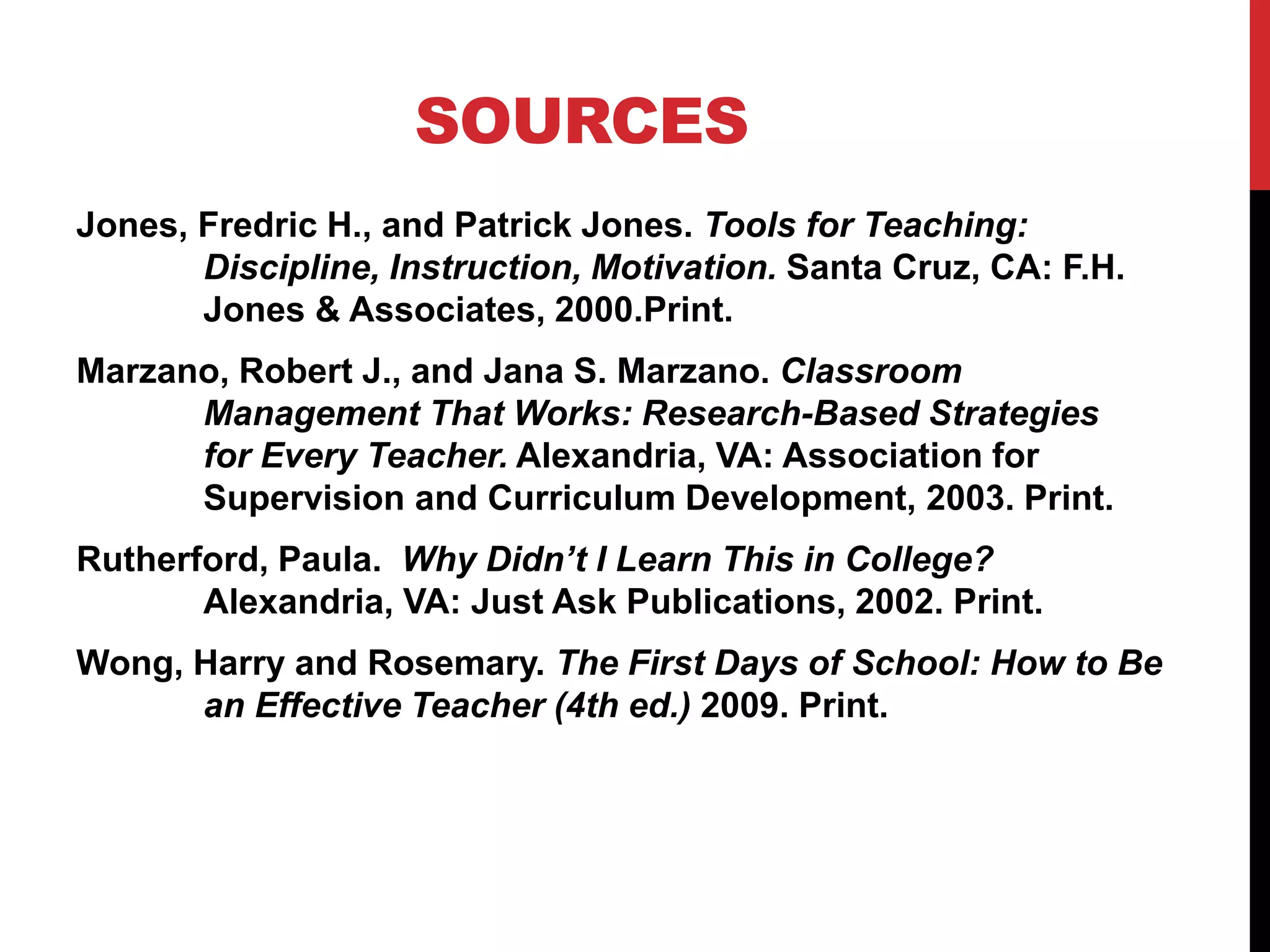 SOURCES
Jones, Fredric H., and Patrick Jones. Tools for Teaching:
Discipline, Instruction, Motivation. Santa Cruz, CA: F.H.
Jones & Associates, 2000.Print.
Marzano, Robert J., and Jana S. Marzano. Classroom
Management That Works: Research-Based Strategies
for Every Teacher. Alexandria, VA: Association for
Supervision and Curriculum Development, 2003. Print.
Rutherford, Paula. Why Didn’t I Learn This in College?
Alexandria, VA: Just Ask Publications, 2002. Print.
Wong, Harry and Rosemary. The First Days of School: How to Be
an Effective Teacher (4th ed.) 2009. Print.
 