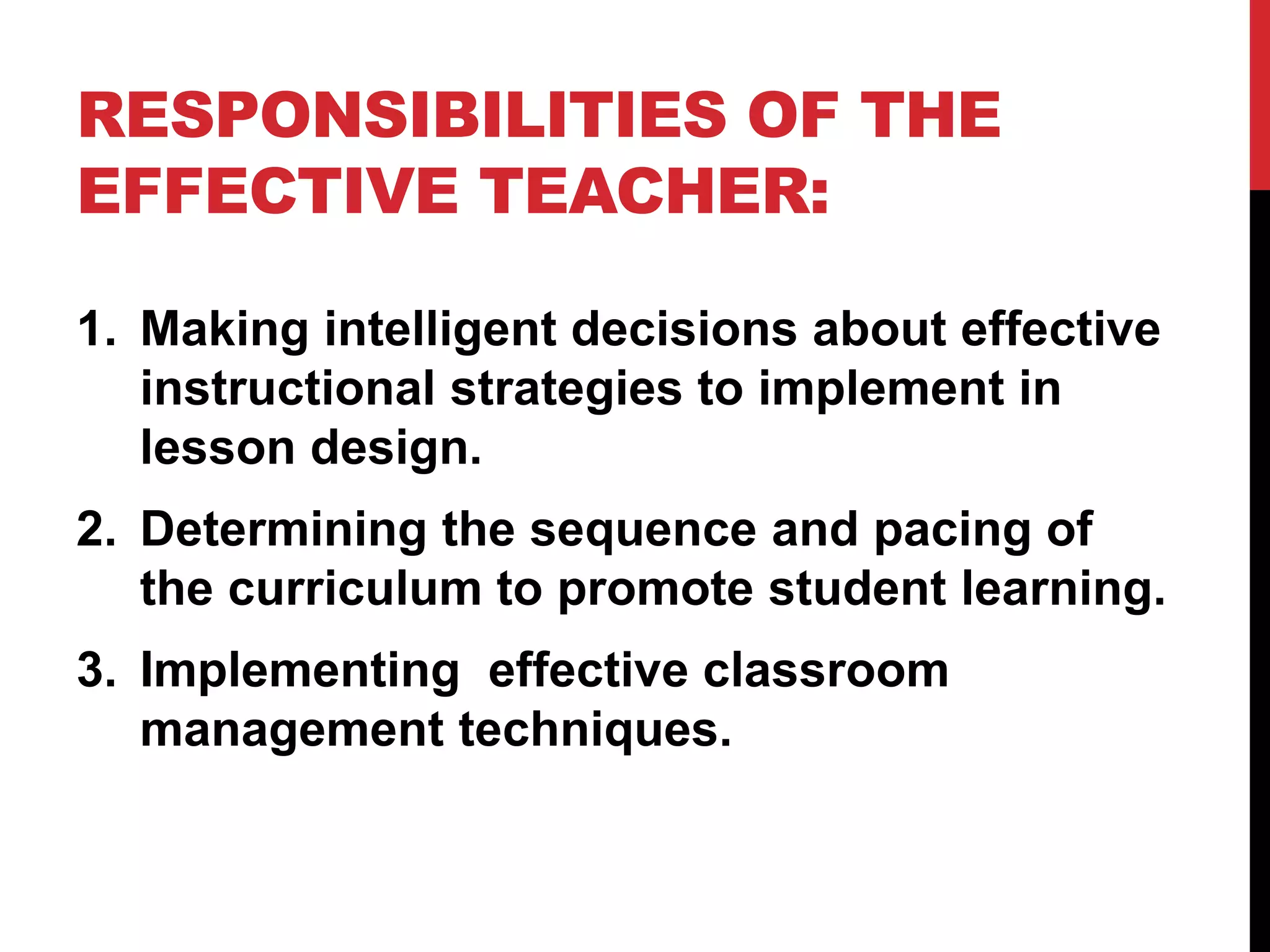 RESPONSIBILITIES OF THE
EFFECTIVE TEACHER:
1. Making intelligent decisions about effective
instructional strategies to implement in
lesson design.
2. Determining the sequence and pacing of
the curriculum to promote student learning.
3. Implementing effective classroom
management techniques.
 