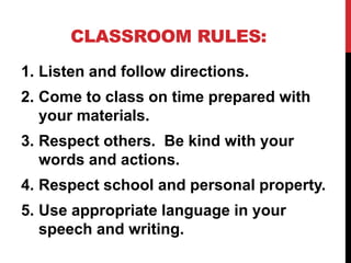 CLASSROOM RULES:
1. Listen and follow directions.
2. Come to class on time prepared with
your materials.
3. Respect others. Be kind with your
words and actions.
4. Respect school and personal property.
5. Use appropriate language in your
speech and writing.
 