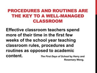 PROCEDURES AND ROUTINES ARE
THE KEY TO A WELL-MANAGED
CLASSROOM
Effective classroom teachers spend
more of their time in the first few
weeks of the school year teaching
classroom rules, procedures and
routines as opposed to academic
content. The First Days of School by Harry and
Rosemary Wong.
 