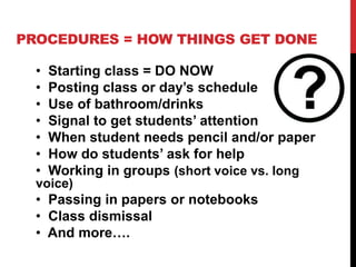 PROCEDURES = HOW THINGS GET DONE
• Starting class = DO NOW
• Posting class or day’s schedule
• Use of bathroom/drinks
• Signal to get students’ attention
• When student needs pencil and/or paper
• How do students’ ask for help
• Working in groups (short voice vs. long
voice)
• Passing in papers or notebooks
• Class dismissal
• And more….
 