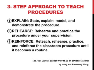 3- STEP APPROACH TO TEACH
PROCEDURES
①EXPLAIN: State, explain, model, and
demonstrate the procedure.
②REHEARSE: Rehearse and practice the
procedure under your supervision.
③REINFORCE: Reteach, rehearse, practice,
and reinforce the classroom procedure until
it becomes a routine.
The First Days of School: How to Be an Effective Teacher
by Harry and Rosemary Wong.
 