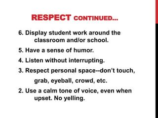 RESPECT CONTINUED…
6. Display student work around the
classroom and/or school.
5. Have a sense of humor.
4. Listen without interrupting.
3. Respect personal space--don’t touch,
grab, eyeball, crowd, etc.
2. Use a calm tone of voice, even when
upset. No yelling.
 