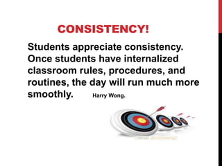 CONSISTENCY!
Students appreciate consistency.
Once students have internalized
classroom rules, procedures, and
routines, the day will run much more
smoothly. Harry Wong.
 