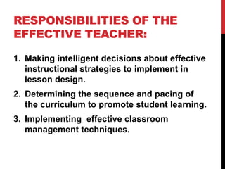 RESPONSIBILITIES OF THE
EFFECTIVE TEACHER:
1. Making intelligent decisions about effective
instructional strategies to implement in
lesson design.
2. Determining the sequence and pacing of
the curriculum to promote student learning.
3. Implementing effective classroom
management techniques.
 