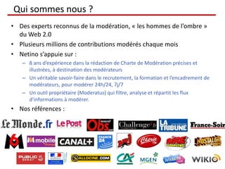 Qui sommes nous ?
• Des experts reconnus de la modération, « les hommes de l’ombre »
du Web 2.0
• Plusieurs millions de contributions modérés chaque mois
• Netino s’appuie sur :
– 8 ans d’expérience dans la rédaction de Charte de Modération précises et
illustrées, à destination des modérateurs
– Un véritable savoir-faire dans le recrutement, la formation et l’encadrement de
modérateurs, pour modérer 24h/24, 7j/7
– Un outil propriétaire (Moderatus) qui filtre, analyse et répartit les flux
d’informations à modérer.
• Nos références :
 