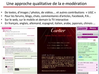 Une approche qualitative de la e-modération
• De textes, d’images / photos, de vidéos…. et autres contributions « UGC »
• Pour les forums, blogs, chats, commentaires d’articles, Facebook, P.A…
• Sur le web, sur le mobile et demain la TV interactive
• En français, anglais, allemand, espagnol, italien, arabe, japonais, chinois …
 