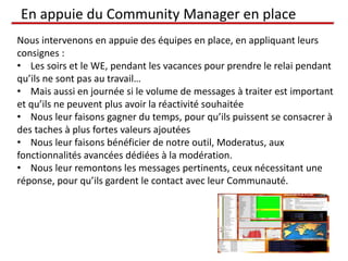 En appuie du Community Manager en place
Nous intervenons en appuie des équipes en place, en appliquant leurs
consignes :
• Les soirs et le WE, pendant les vacances pour prendre le relai pendant
qu’ils ne sont pas au travail…
• Mais aussi en journée si le volume de messages à traiter est important
et qu’ils ne peuvent plus avoir la réactivité souhaitée
• Nous leur faisons gagner du temps, pour qu’ils puissent se consacrer à
des taches à plus fortes valeurs ajoutées
• Nous leur faisons bénéficier de notre outil, Moderatus, aux
fonctionnalités avancées dédiées à la modération.
• Nous leur remontons les messages pertinents, ceux nécessitant une
réponse, pour qu’ils gardent le contact avec leur Communauté.
 