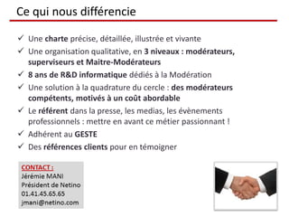 Ce qui nous différencie
 Une charte précise, détaillée, illustrée et vivante
 Une organisation qualitative, en 3 niveaux : modérateurs,
superviseurs et Maitre-Modérateurs
 8 ans de R&D informatique dédiés à la Modération
 Une solution à la quadrature du cercle : des modérateurs
compétents, motivés à un coût abordable
 Le référent dans la presse, les medias, les évènements
professionnels : mettre en avant ce métier passionnant !
 Adhérent au GESTE
 Des références clients pour en témoigner
 