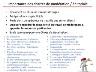 Importance des chartes de modération / éditoriale

   • Document de plusieurs dizaines de pages.
   • Rédigé selon vos spécificités.
   • Règle d’or : un opérateur ne travaille que sur un client !
   • Objectif : encadrer la subjectivité du travail de modération &
     apporter les réponses pertinentes
   • Ex de sommaire pour une Charte de Modération :
 La diffamation                                La Publicité, le détournement de trafic
 Les agressions verbales, les insultes         L’érotisme et la pornographie
 Les appels à la violence, à la haine, au      La prostitution : propositions de
  viol, au meurtre, le racisme                   prostituées ou demandes de clients
 Les appels au suicide / l’apologie du         La pédophilie
  suicide                                       Les blagues racistes, sexistes, contre les
 L’apologie des crimes de guerre ou             handicapés et les minorités ethniques
  contre l’humanité, révisionnisme,             Le manque de respect à une victime
  négationnisme                                 Les messages illisibles ou vides
 Le prosélytisme religieux ou politique        L’usurpation d’identité/ rejet
 Le respect de la vie privée : filtrage des     des pseudos inapproprié
  coordonnées personnelles                      Le droit des marques,
 Les répétitions/SPAM : harcèlement par         le droit des auteurs
  envoi répétitif du même message
 