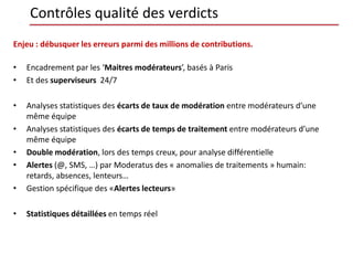 Contrôles qualité des verdicts
Enjeu : débusquer les erreurs parmi des millions de contributions.

•   Encadrement par les ‘Maitres modérateurs’, basés à Paris
•   Et des superviseurs 24/7

•   Analyses statistiques des écarts de taux de modération entre modérateurs d’une
    même équipe
•   Analyses statistiques des écarts de temps de traitement entre modérateurs d’une
    même équipe
•   Double modération, lors des temps creux, pour analyse différentielle
•   Alertes (@, SMS, …) par Moderatus des « anomalies de traitements » humain:
    retards, absences, lenteurs…
•   Gestion spécifique des «Alertes lecteurs»

•   Statistiques détaillées en temps réel
 