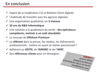 En conclusion

   Expert de la modération 2.0 et Relation Client digitale
   L’habitude de travailler avec les agences digitales
   Une organisation qualitative, en 3 niveaux
   10 ans de R&D informatique
   Une solution à la quadrature du cercle : des opérateurs
    compétents, motivés à un coût abordable
   Le concept de Offshore Premium
   Le référent dans la presse, les medias, les évènements
    professionnels : mettre en avant ce métier passionnant !
   Adhérent au GESTE, de l’AMARC et de l’AFRC
   Des références clients pour en témoigner
 