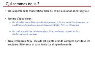 Qui sommes nous ?
• Des experts de la modération Web 2.0 et de la relation client digitale

• Netino s’appuie sur :
    – Un véritable savoir-faire dans le recrutement, la formation et l’encadrement de
      modérateurs/opérateurs, pour intervenir 24h/24, 7j/7, en 10 langues

    – Un outil propriétaire (Moderatus) qui filtre, analyse et répartit les flux
      d’informations à modérer.

• Nos références 2012: plus de 50 clients Grands Comptes dans tous les
  secteurs. Référence et cas clients sur simple demande.
 