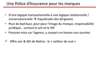 Une Police d’Assurance pour les marques

• D’une logique transactionnelle à une logique relationnelle /
  conversationnelle  Inquiétudes des dirigeants
• Peur du bad buzz, peur pour l’image du marque, responsabilité
  juridique… surtout le soir et le WE
• Pression mise sur l’agence, y compris en heures non ouvrées

 Offre soir & WE de Netino : le « veilleur de nuit »
 