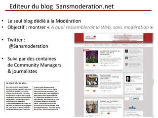 Editeur du blog Sansmoderation.net

• Le seul blog dédié à la Modération
• Objectif : montrer « A quoi ressemblerait le Web, sans modération »

• Twitter :
   @Sansmoderation

• Suivi par des centaines
  de Community Managers
  & journalistes
 
