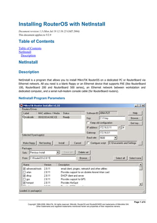 Installing RouterOS with NetInstall
Document revision 1.3 (Mon Jul 19 12:58:25 GMT 2004)
This document applies to V2.9

Table of Contents
Table of Contents
NetInstall
 Description

NetInstall

Description




NetInstall Program Parameters




                                                                                                                                  Page 1 of 6
       Copyright 1999-2006, MikroTik. All rights reserved. Mikrotik, RouterOS and RouterBOARD are trademarks of Mikrotikls SIA.
                 Other trademarks and registred trademarks mentioned herein are properties of their respective owners.
 